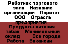 Работник торгового зала › Название организации ­ Паритет, ООО › Отрасль предприятия ­ Продукты питания, табак › Минимальный оклад ­ 1 - Все города Работа » Вакансии   . Мордовия респ.